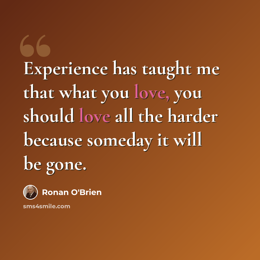 “Experience has taught me that what you love, you should love all the harder because someday it will be gone.” quote by Ronan O'Brien