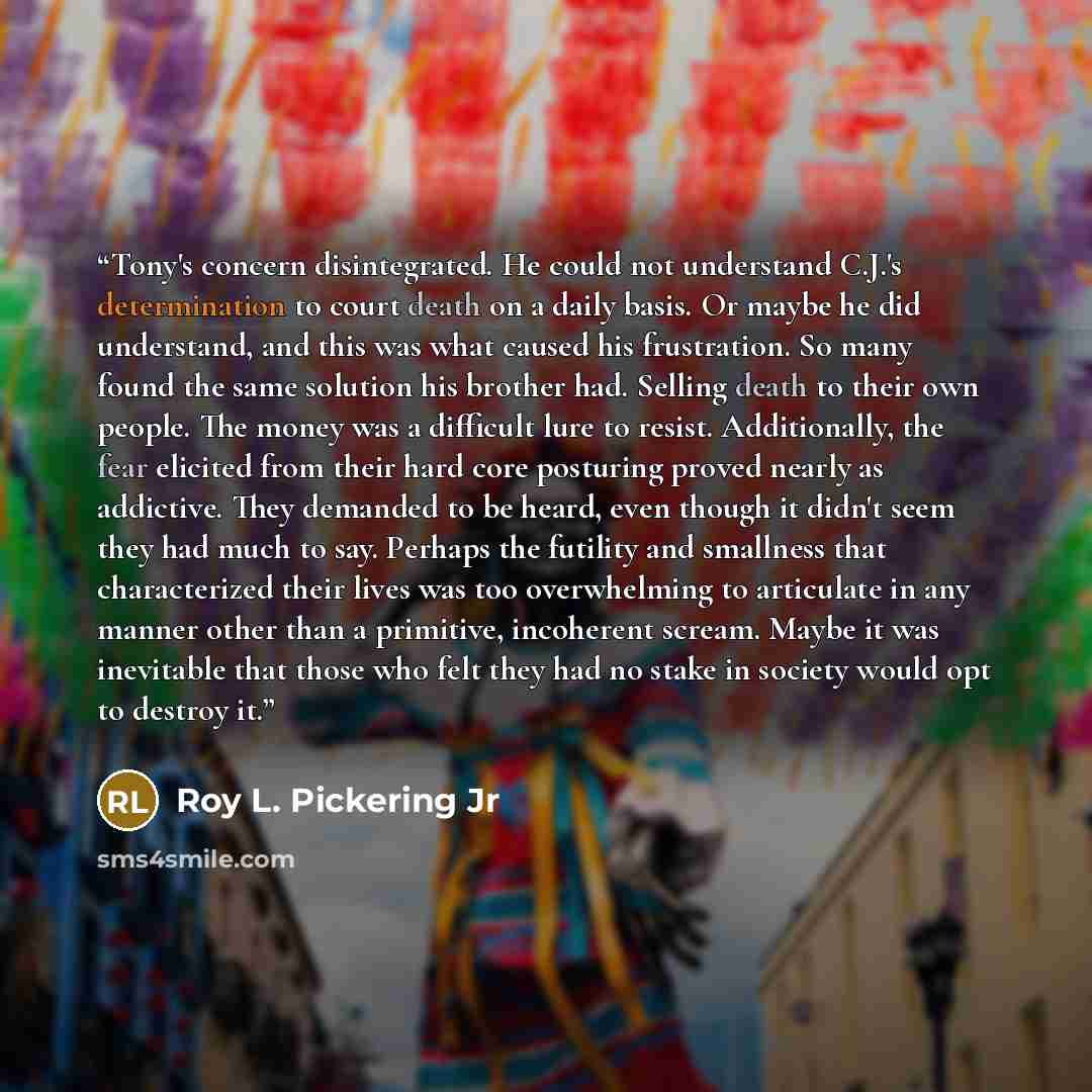 “Tony's concern disintegrated. He could not understand C.J.'s determination to court death on a daily basis. Or maybe he did understand, and this was what caused his frustration. So many found the same solution his brother had. Selling death to their own people. The money was a difficult lure to…” quote by Roy L. Pickering Jr