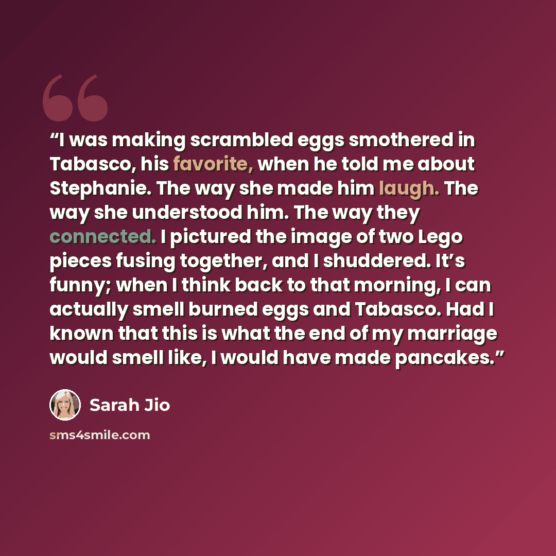 “I was making scrambled eggs smothered in Tabasco, his favorite, when he told me about Stephanie. The way she made him laugh. The way she understood him. The way they connected. I pictured the image of two Lego pieces fusing together, and I shuddered. It’s funny; when I think back to that morning…” quote by Sarah Jio