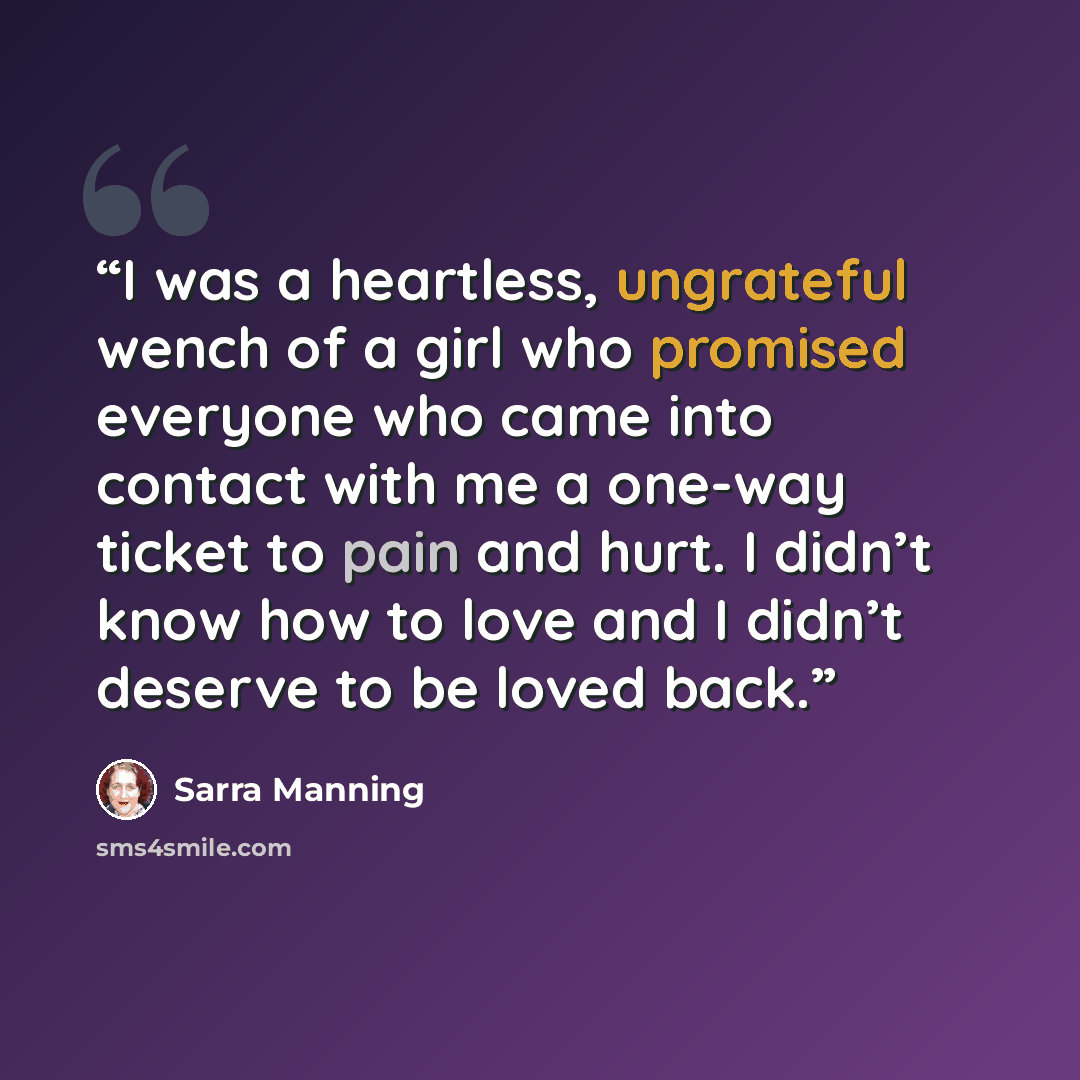 “I was a heartless, ungrateful wench of a girl who promised everyone who came into contact with me a one-way ticket to pain and hurt. I didn’t know how to love and I didn’t deserve to be loved back.” quote by Sarra Manning