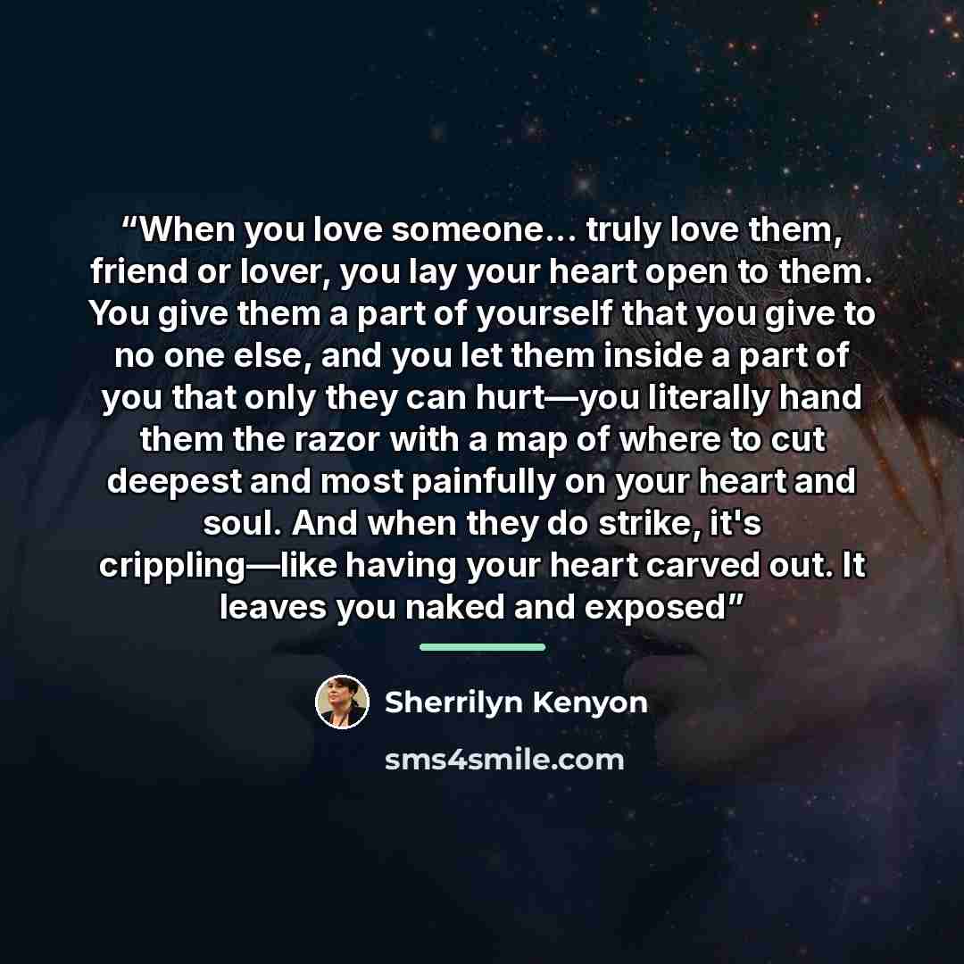 “When you love someone... truly love them, friend or lover, you lay your heart open to them. You give them a part of yourself that you give to no one else, and you let them inside a part of you that only they can hurt—you literally hand them the razor with a map of where to cut deepest and most…” quote by Sherrilyn Kenyon