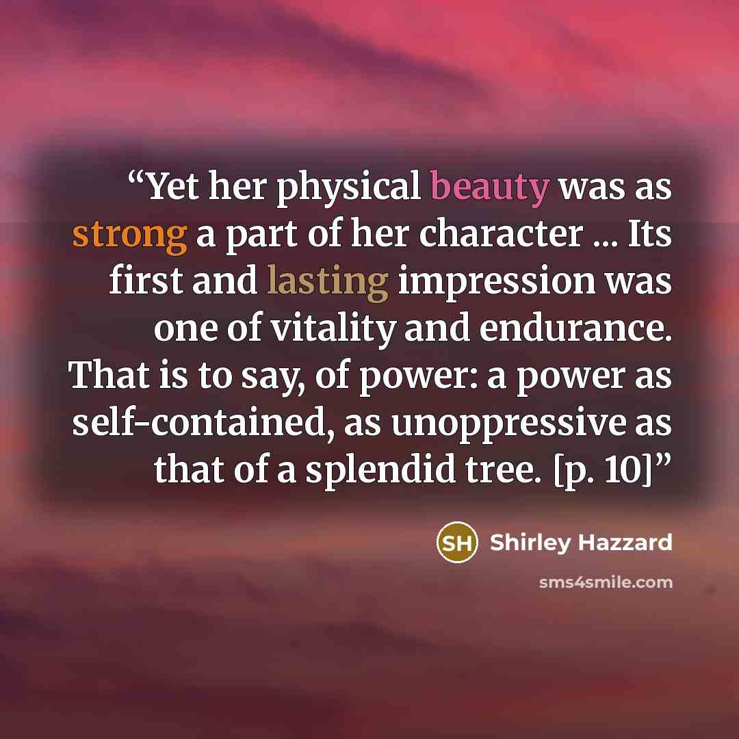 “Yet her physical beauty was as strong a part of her character ... Its first and lasting impression was one of vitality and endurance. That is to say, of power: a power as self-contained, as unoppressive as that of a splendid tree. [p. 10]” quote by Shirley Hazzard