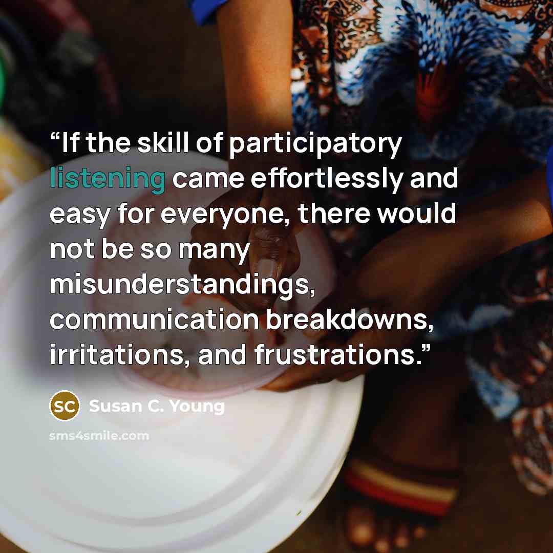 “If the skill of participatory listening came effortlessly and easy for everyone, there would not be so many misunderstandings, communication breakdowns, irritations, and frustrations.” quote by Susan C. Young