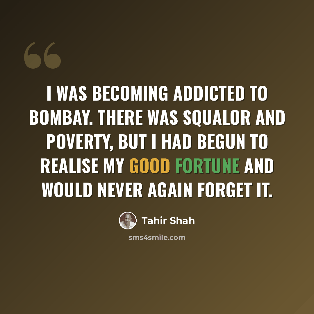 “I was becoming addicted to Bombay. There was squalor and poverty, but I had begun to realise my good fortune and would never again forget it.” quote by Tahir Shah