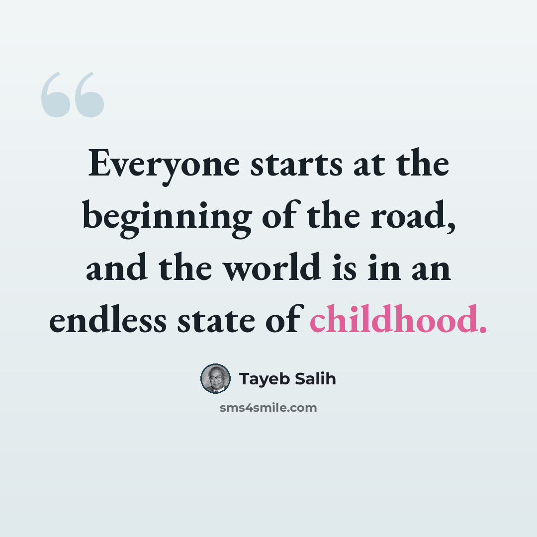 “Everyone starts at the beginning of the road, and the world is in an endless state of childhood.” quote by Tayeb Salih