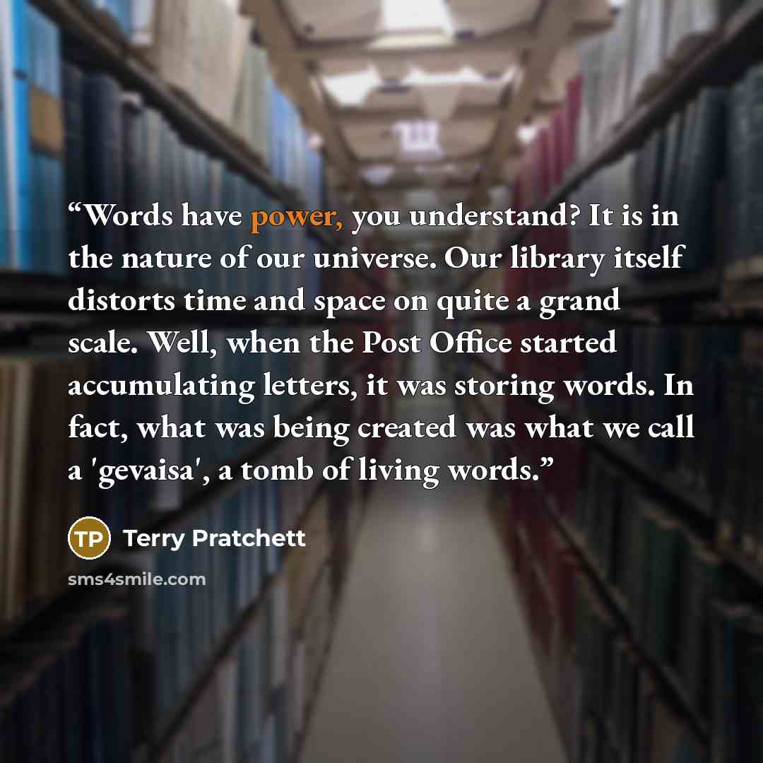 “Words have power, you understand? It is in the nature of our universe. Our library itself distorts time and space on quite a grand scale. Well, when the Post Office started accumulating letters, it was storing words. In fact, what was being created was what we call a 'gevaisa', a tomb of living…” quote by Terry Pratchett