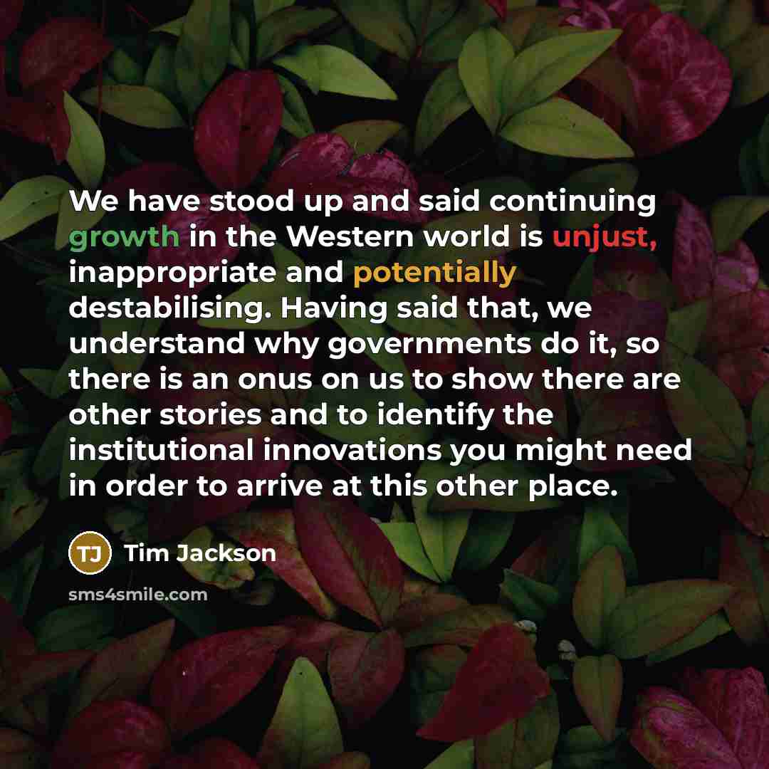 “We have stood up and said continuing growth in the Western world is unjust, inappropriate and potentially destabilising. Having said that, we understand why governments do it, so there is an onus on us to show there are other stories and to identify the institutional innovations you might need in…” quote by Tim Jackson