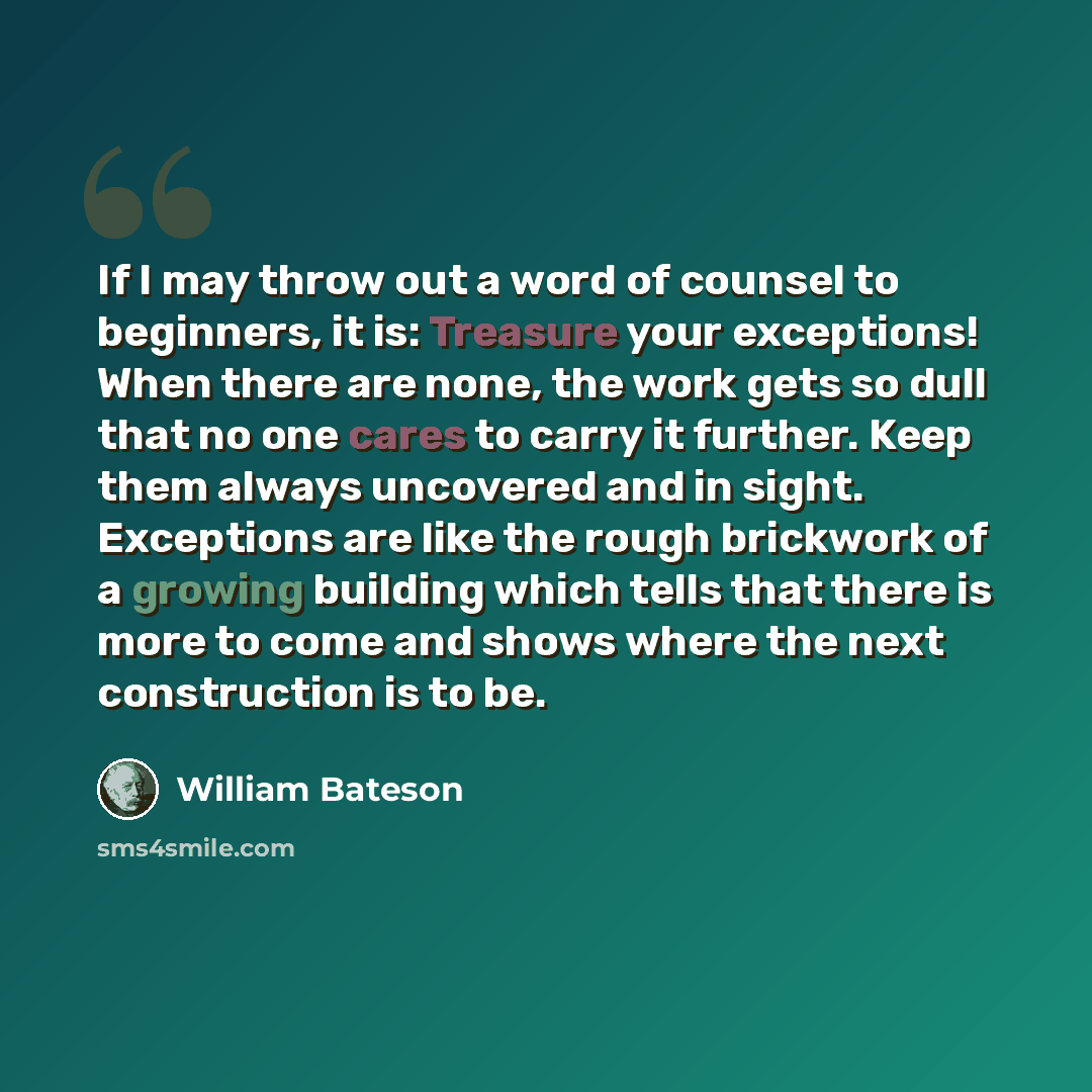“If I may throw out a word of counsel to beginners, it is: Treasure your exceptions! When there are none, the work gets so dull that no one cares to carry it further. Keep them always uncovered and in sight. Exceptions are like the rough brickwork of a growing building which tells that there is…” quote by William Bateson