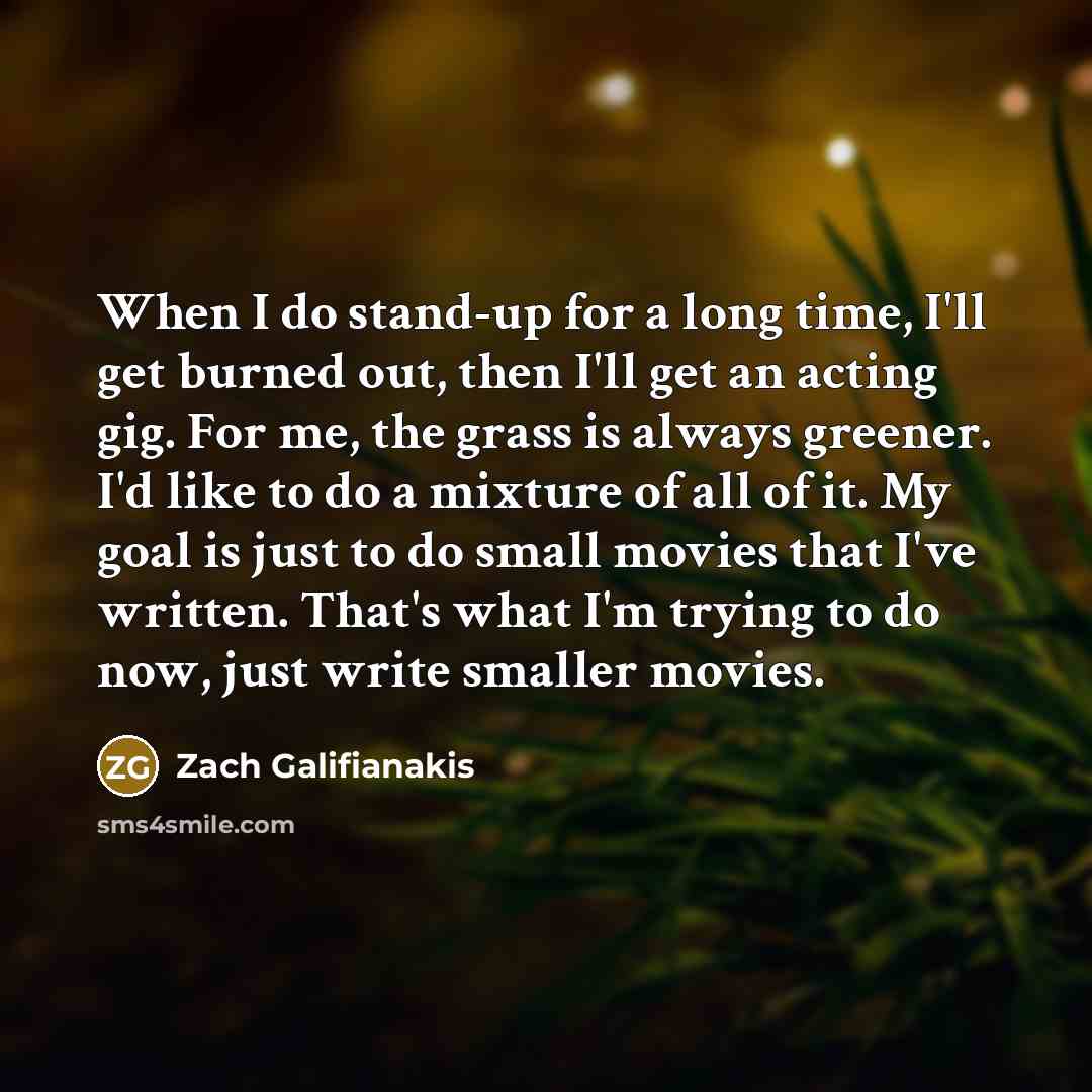 “When I do stand-up for a long time, I'll get burned out, then I'll get an acting gig. For me, the grass is always greener. I'd like to do a mixture of all of it. My goal is just to do small movies that I've written. That's what I'm trying to do now, just write smaller movies.” quote by Zach Galifianakis