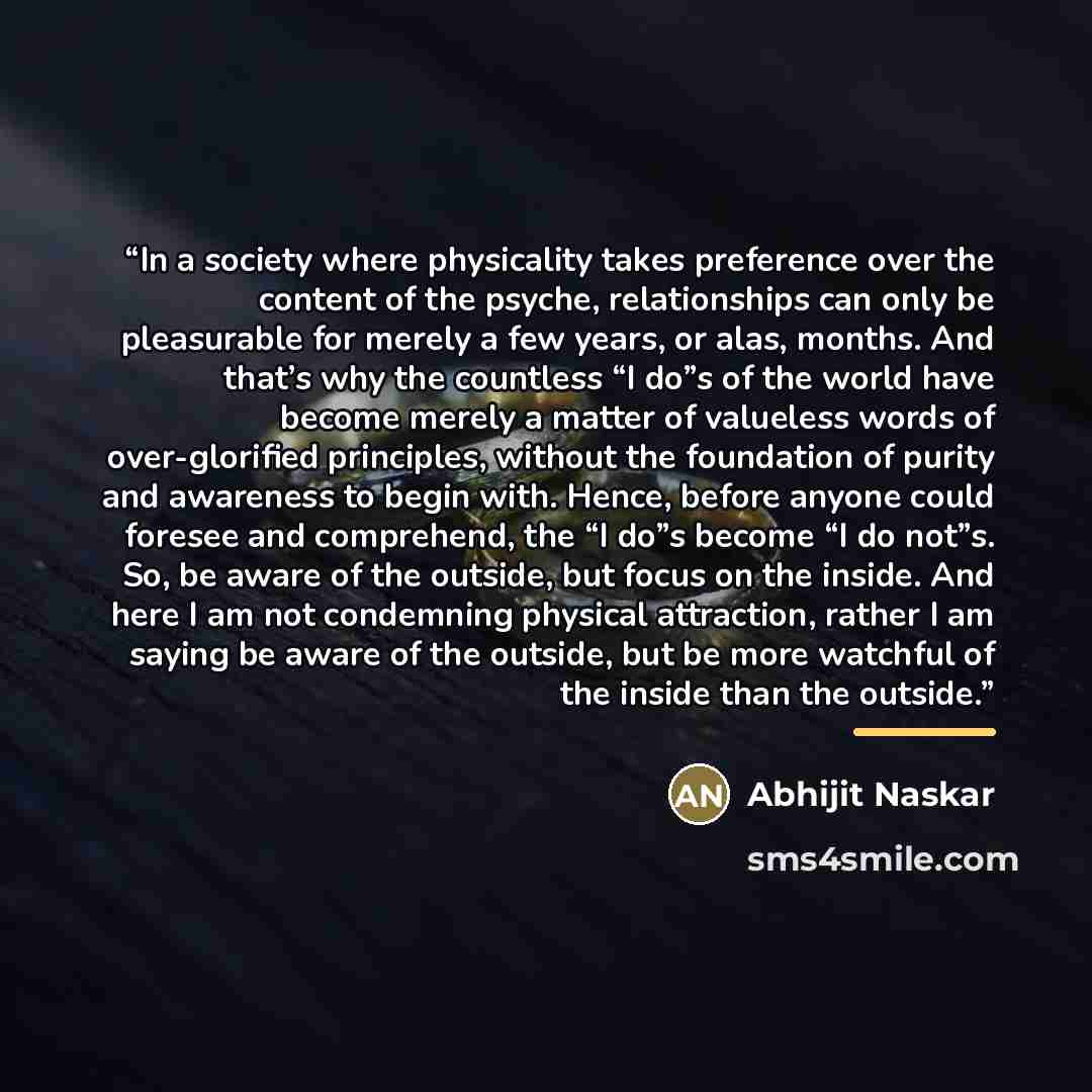 “In a society where physicality takes preference over the content of the psyche, relationships can only be pleasurable for merely a few years, or alas, months. And that’s why the countless “I do”s of the world have become merely a matter of valueless words of over-glorified principles, without the…” quote by Abhijit Naskar