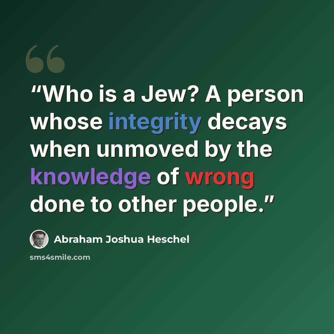 “Who is a Jew? A person whose integrity decays when unmoved by the knowledge of wrong done to other people.” quote by Abraham Joshua Heschel