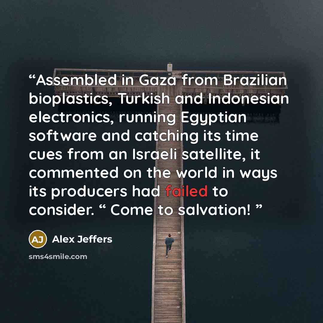 “Assembled in Gaza from Brazilian bioplastics, Turkish and Indonesian electronics, running Egyptian software and catching its time cues from an Israeli satellite, it commented on the world in ways its producers had failed to consider. “ Come to salvation!” quote by Alex Jeffers