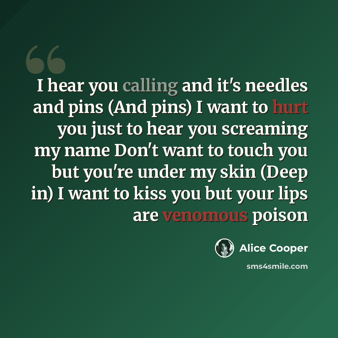 “I hear you calling and it's needles and pins (And pins) I want to hurt you just to hear you screaming my name Don't want to touch you but you're under my skin (Deep in) I want to kiss you but your lips are venomous poison” quote by Alice Cooper