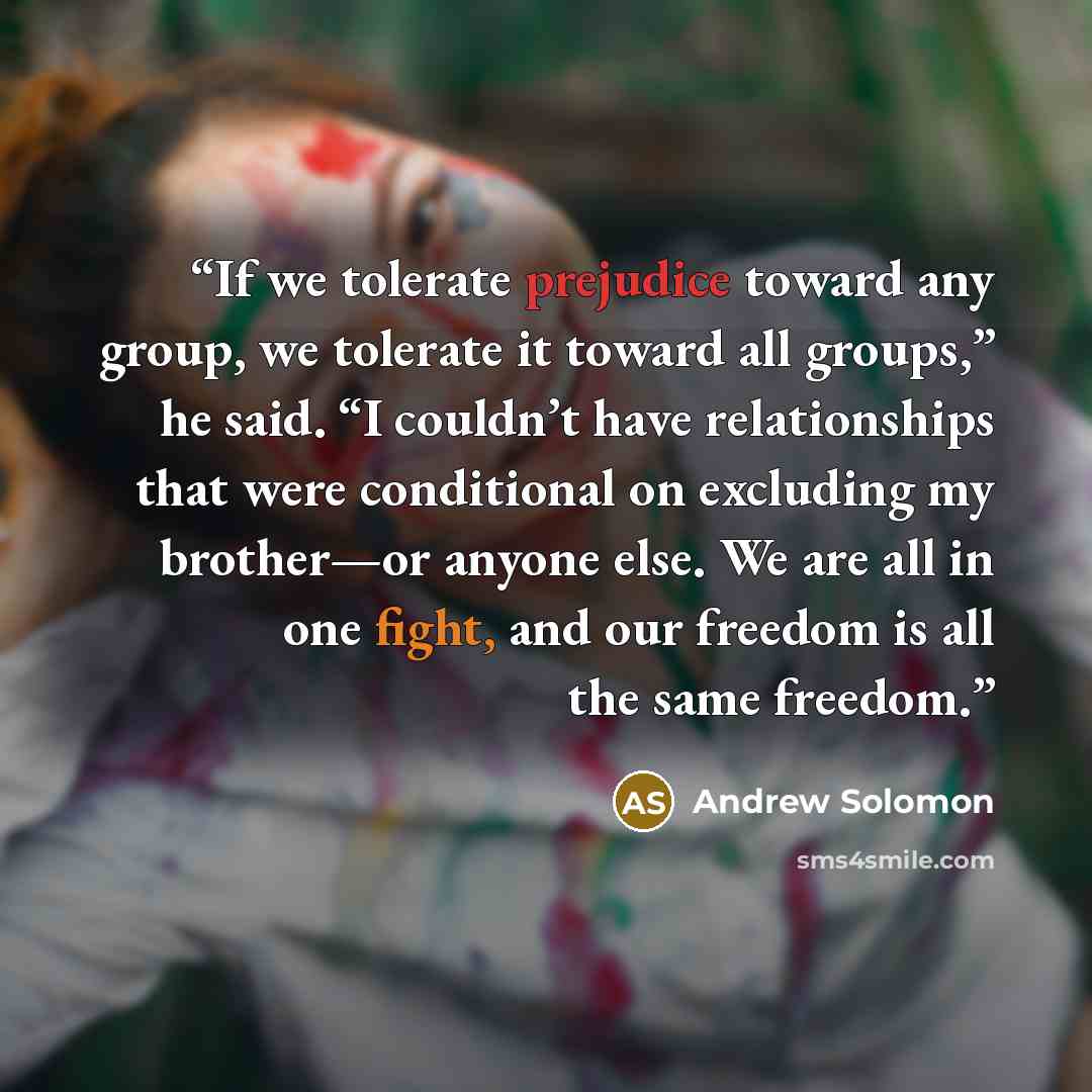 “If we tolerate prejudice toward any group, we tolerate it toward all groups,” he said. “I couldn’t have relationships that were conditional on excluding my brother—or anyone else. We are all in one fight, and our freedom is all the same freedom.” quote by Andrew Solomon