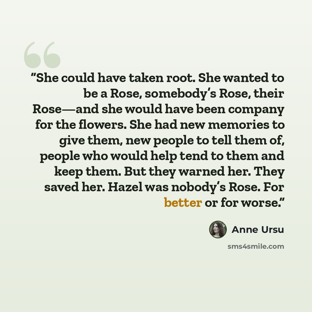 “She could have taken root. She wanted to be a Rose, somebody’s Rose, their Rose—and she would have been company for the flowers. She had new memories to give them, new people to tell them of, people who would help tend to them and keep them. But they warned her. They saved her. Hazel was nobody’s…” quote by Anne Ursu