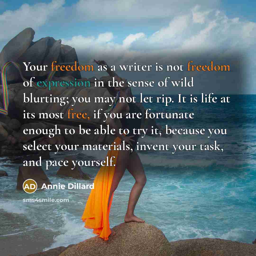“Your freedom as a writer is not freedom of expression in the sense of wild blurting; you may not let rip. It is life at its most free, if you are fortunate enough to be able to try it, because you select your materials, invent your task, and pace yourself.” quote by Annie Dillard