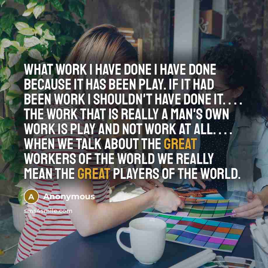 “What work I have done I have done because it has been play. If it had been work I shouldn't have done it. . . . The work that is really a man's own work is play and not work at all. . . . When we talk about the great workers of the world we really mean the great players of the world.” quote by Anonymous