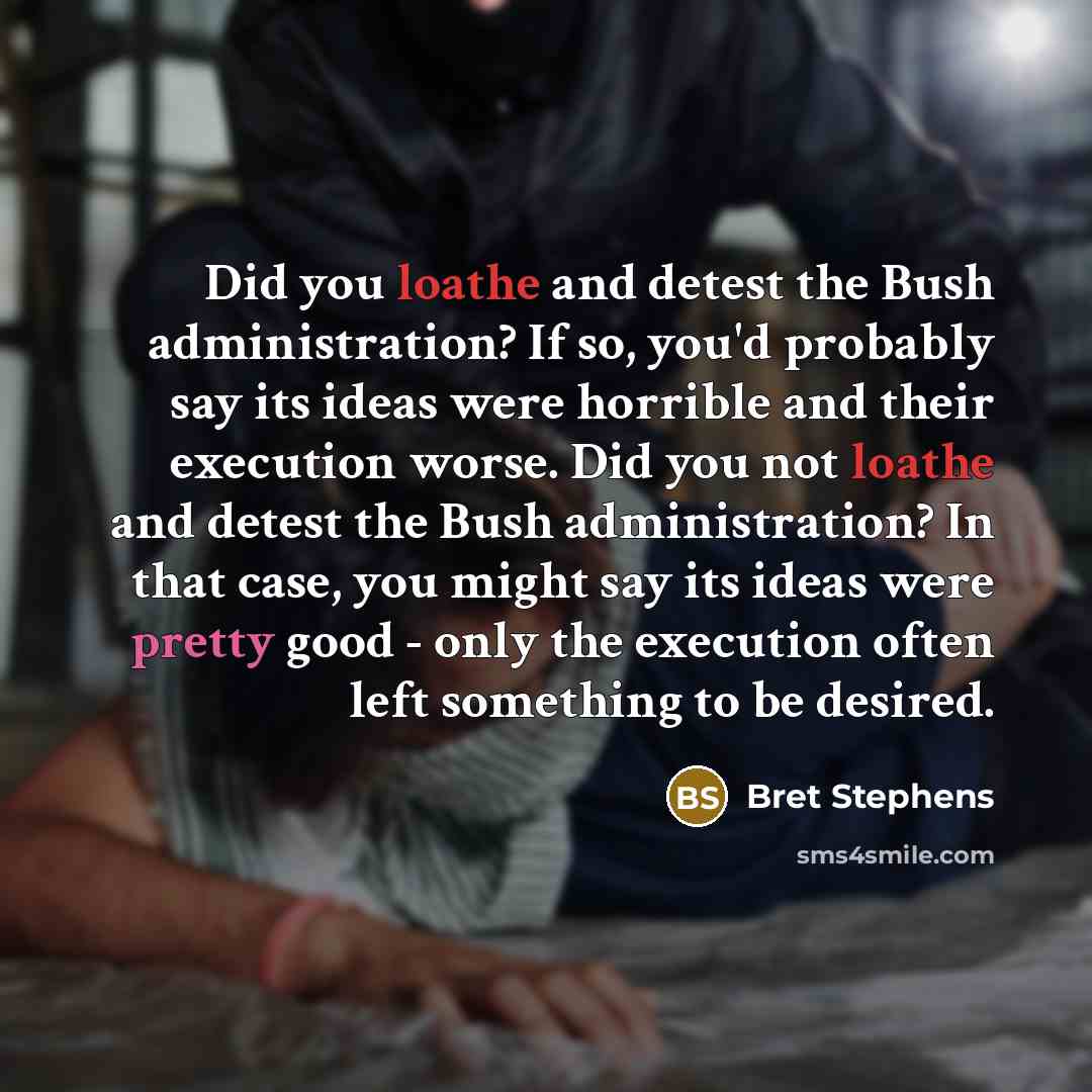 “Did you loathe and detest the Bush administration? If so, you'd probably say its ideas were horrible and their execution worse. Did you not loathe and detest the Bush administration? In that case, you might say its ideas were pretty good - only the execution often left something to be desired.” quote by Bret Stephens