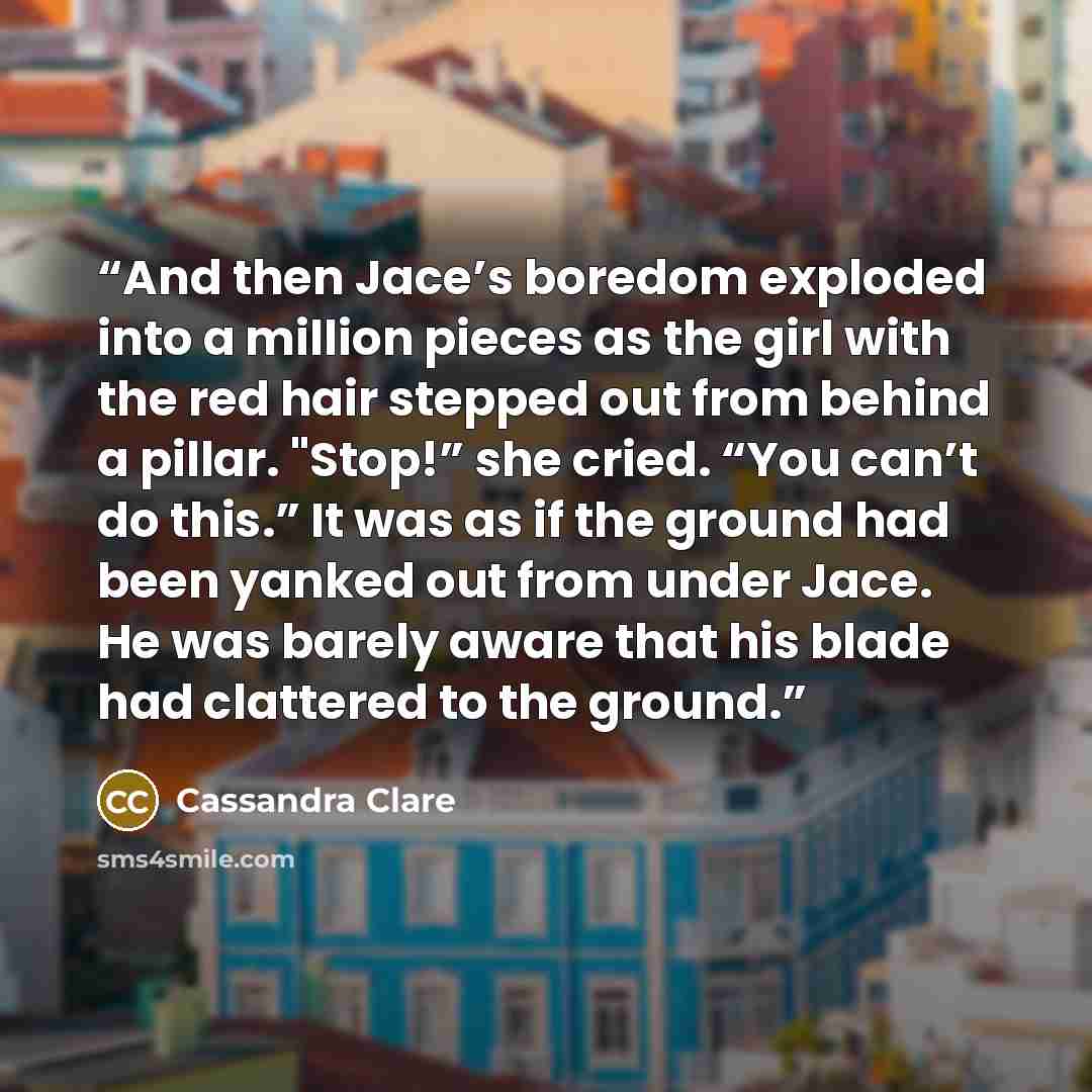 “And then Jace’s boredom exploded into a million pieces as the girl with the red hair stepped out from behind a pillar. "Stop!” she cried. “You can’t do this.” It was as if the ground had been yanked out from under Jace. He was barely aware that his blade had clattered to the ground.” quote by Cassandra Clare
