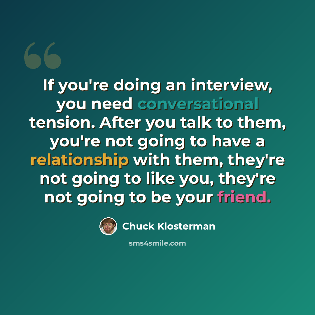 “If you're doing an interview, you need conversational tension. After you talk to them, you're not going to have a relationship with them, they're not going to like you, they're not going to be your friend.” quote by Chuck Klosterman