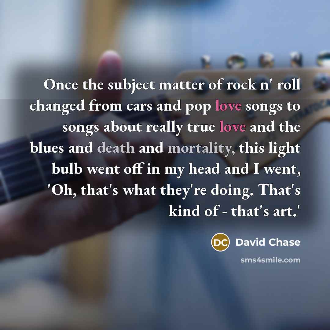 “Once the subject matter of rock n' roll changed from cars and pop love songs to songs about really true love and the blues and death and mortality, this light bulb went off in my head and I went, 'Oh, that's what they're doing. That's kind of - that's art.'” quote by David Chase