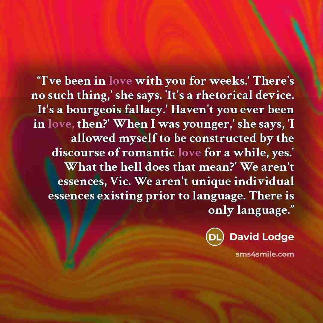 “I've been in love with you for weeks.' There's no such thing,' she says. 'It's a rhetorical device. It's a bourgeois fallacy.' Haven't you ever been in love, then?' When I was younger,' she says, 'I allowed myself to be constructed by the discourse of romantic love for a while, yes.' What the hell…” quote by David Lodge