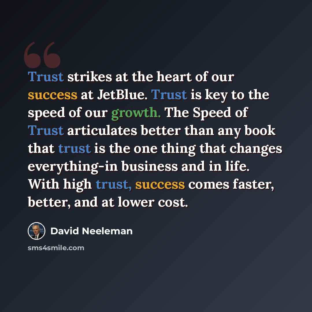 “Trust strikes at the heart of our success at JetBlue. Trust is key to the speed of our growth. The Speed of Trust articulates better than any book that trust is the one thing that changes everything-in business and in life. With high trust, success comes faster, better, and at lower cost.” quote by David Neeleman