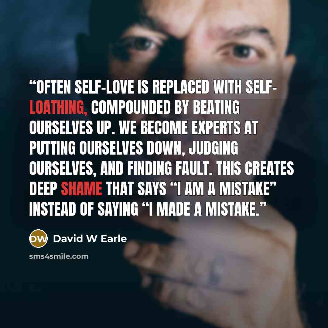 “Often self-love is replaced with self- loathing, compounded by beating ourselves up. We become experts at putting ourselves down, judging ourselves, and finding fault. This creates deep shame that says “I am a mistake” instead of saying “I made a mistake.” quote by David W Earle