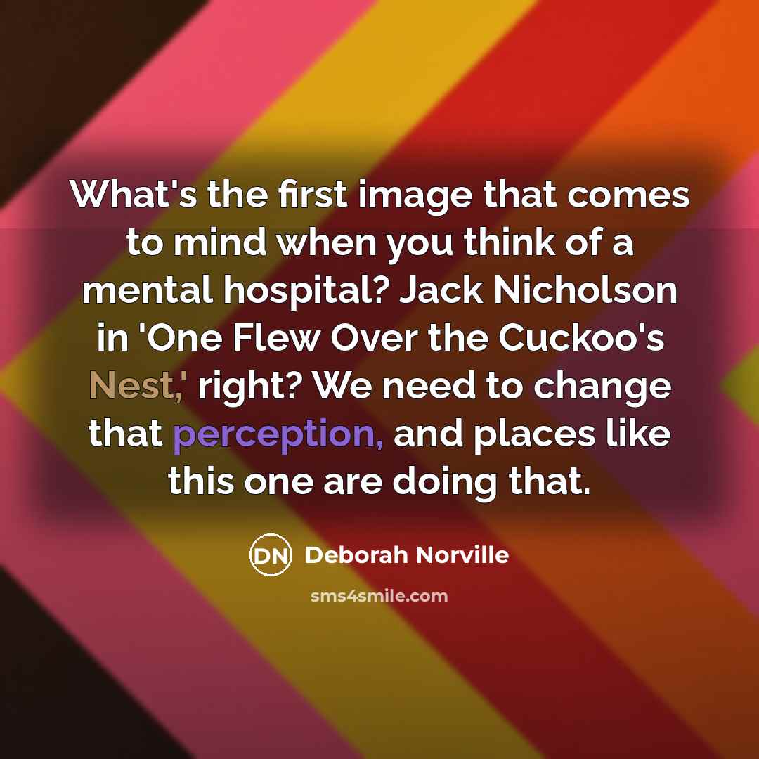 “What's the first image that comes to mind when you think of a mental hospital? Jack Nicholson in 'One Flew Over the Cuckoo's Nest,' right? We need to change that perception, and places like this one are doing that.” quote by Deborah Norville