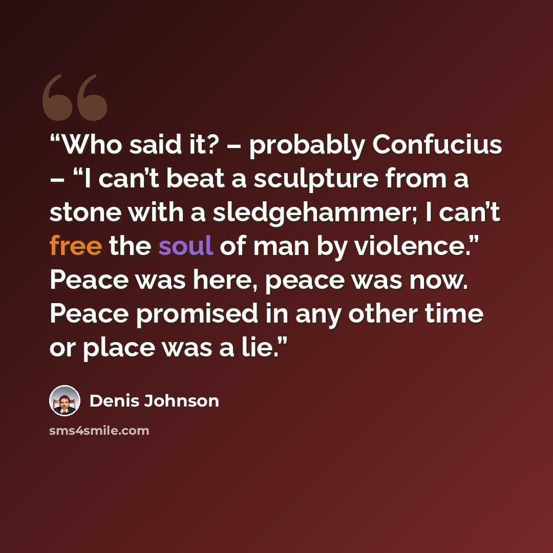 “Who said it? – probably Confucius – “I can’t beat a sculpture from a stone with a sledgehammer; I can’t free the soul of man by violence.” Peace was here, peace was now. Peace promised in any other time or place was a lie.” quote by Denis Johnson