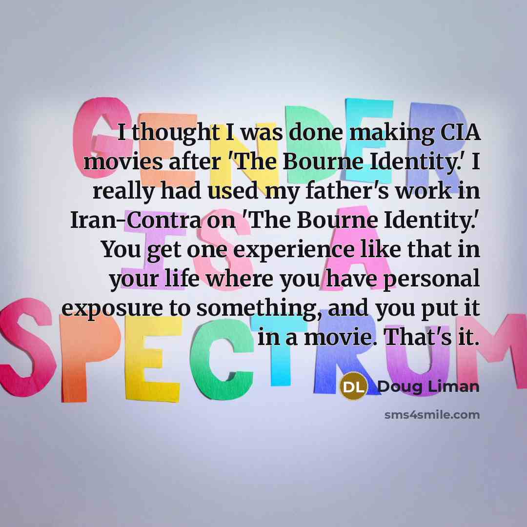 “I thought I was done making CIA movies after 'The Bourne Identity.' I really had used my father's work in Iran-Contra on 'The Bourne Identity.' You get one experience like that in your life where you have personal exposure to something, and you put it in a movie. That's it.” quote by Doug Liman