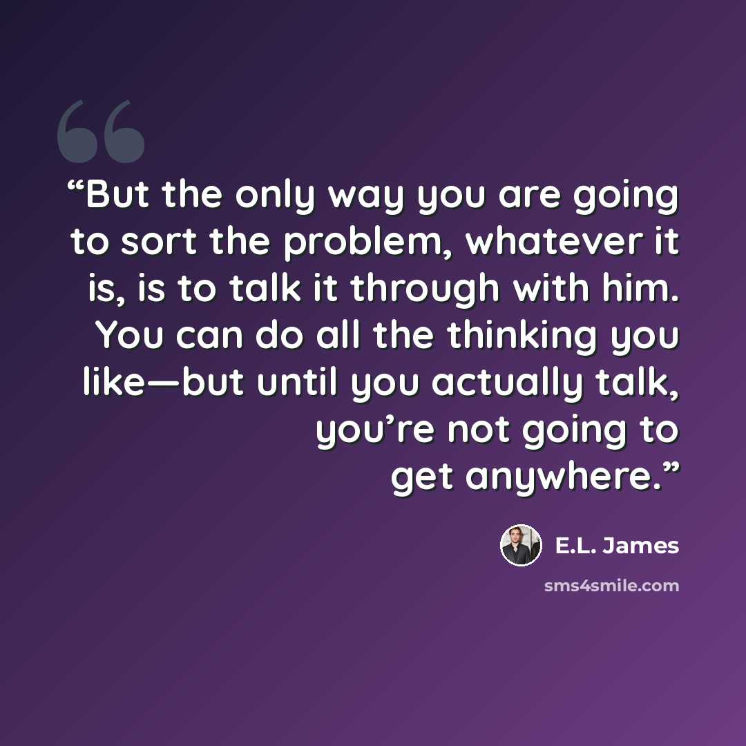 “But the only way you are going to sort the problem, whatever it is, is to talk it through with him. You can do all the thinking you like—but until you actually talk, you’re not going to get anywhere.” quote by E.L. James