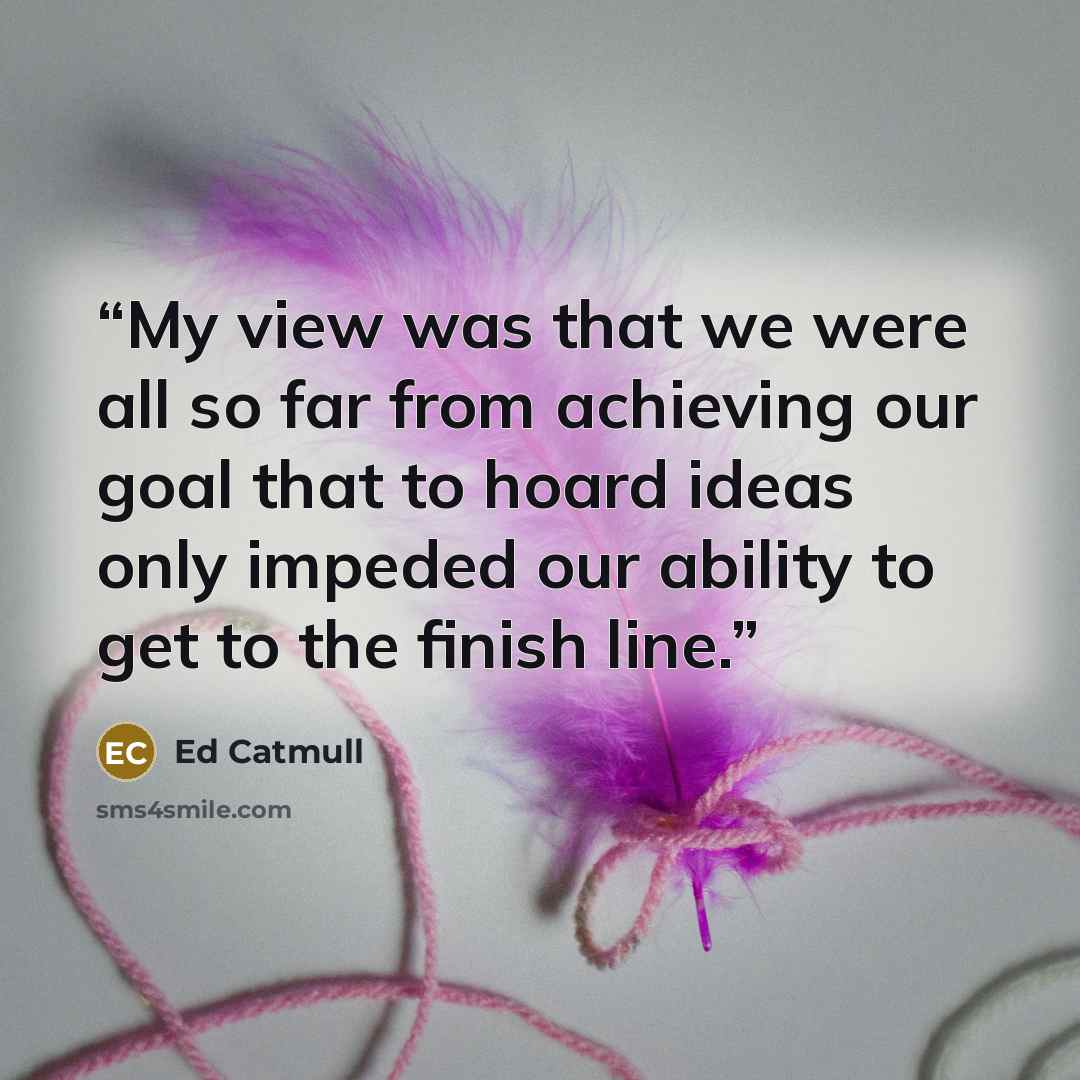 “My view was that we were all so far from achieving our goal that to hoard ideas only impeded our ability to get to the finish line.” quote by Ed Catmull