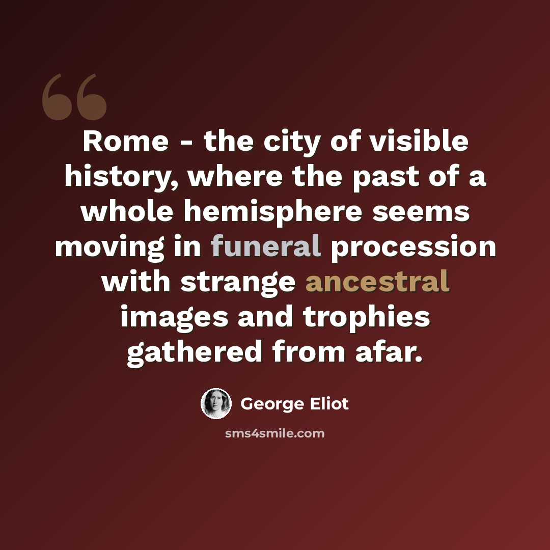 “Rome - the city of visible history, where the past of a whole hemisphere seems moving in funeral procession with strange ancestral images and trophies gathered from afar.” quote by George Eliot