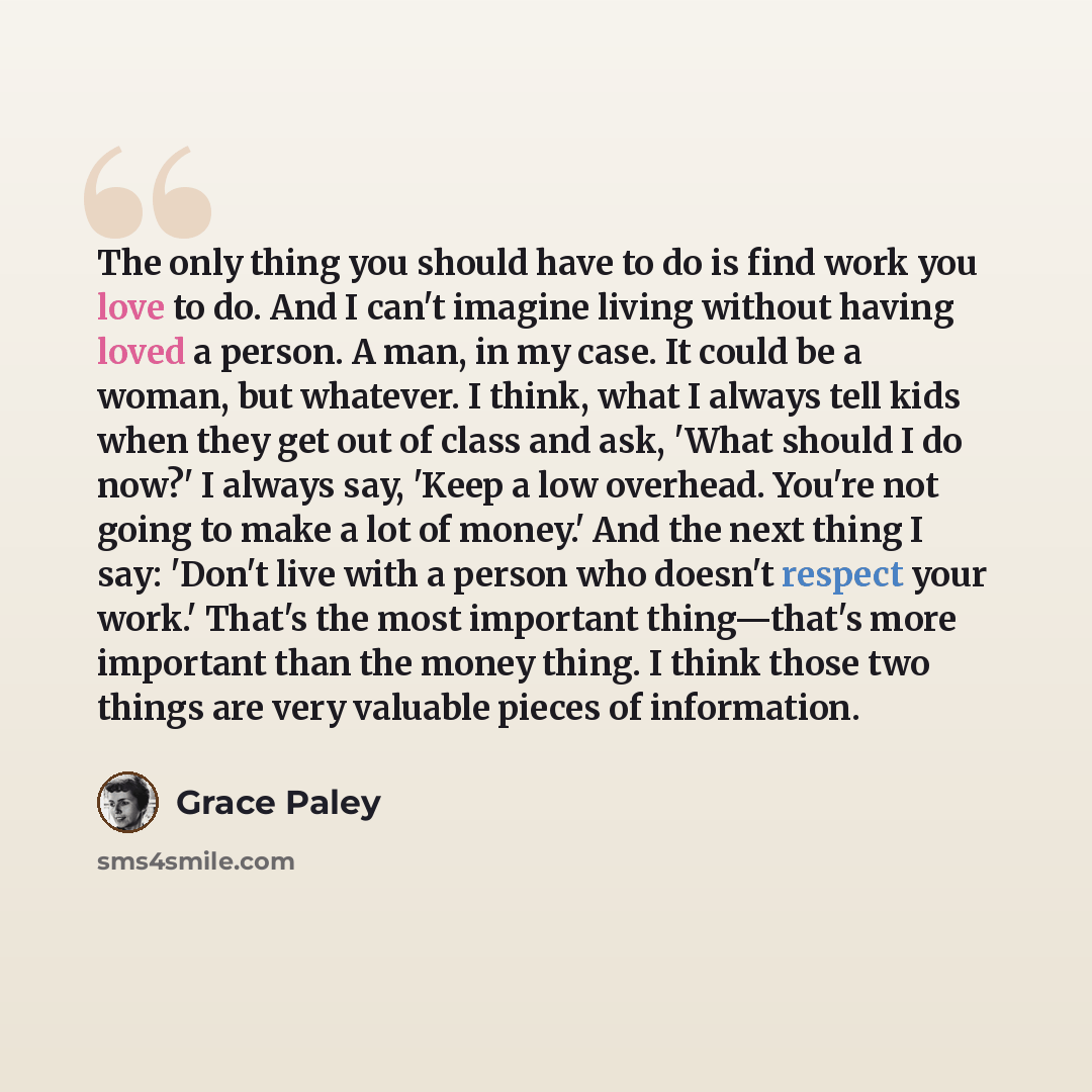 “The only thing you should have to do is find work you love to do. And I can't imagine living without having loved a person. A man, in my case. It could be a woman, but whatever. I think, what I always tell kids when they get out of class and ask, 'What should I do now?' I always say, 'Keep a low…” quote by Grace Paley