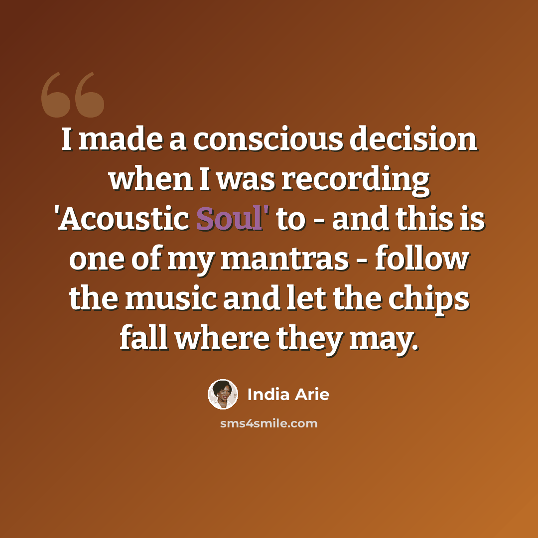 “I made a conscious decision when I was recording 'Acoustic Soul' to - and this is one of my mantras - follow the music and let the chips fall where they may.” quote by India Arie