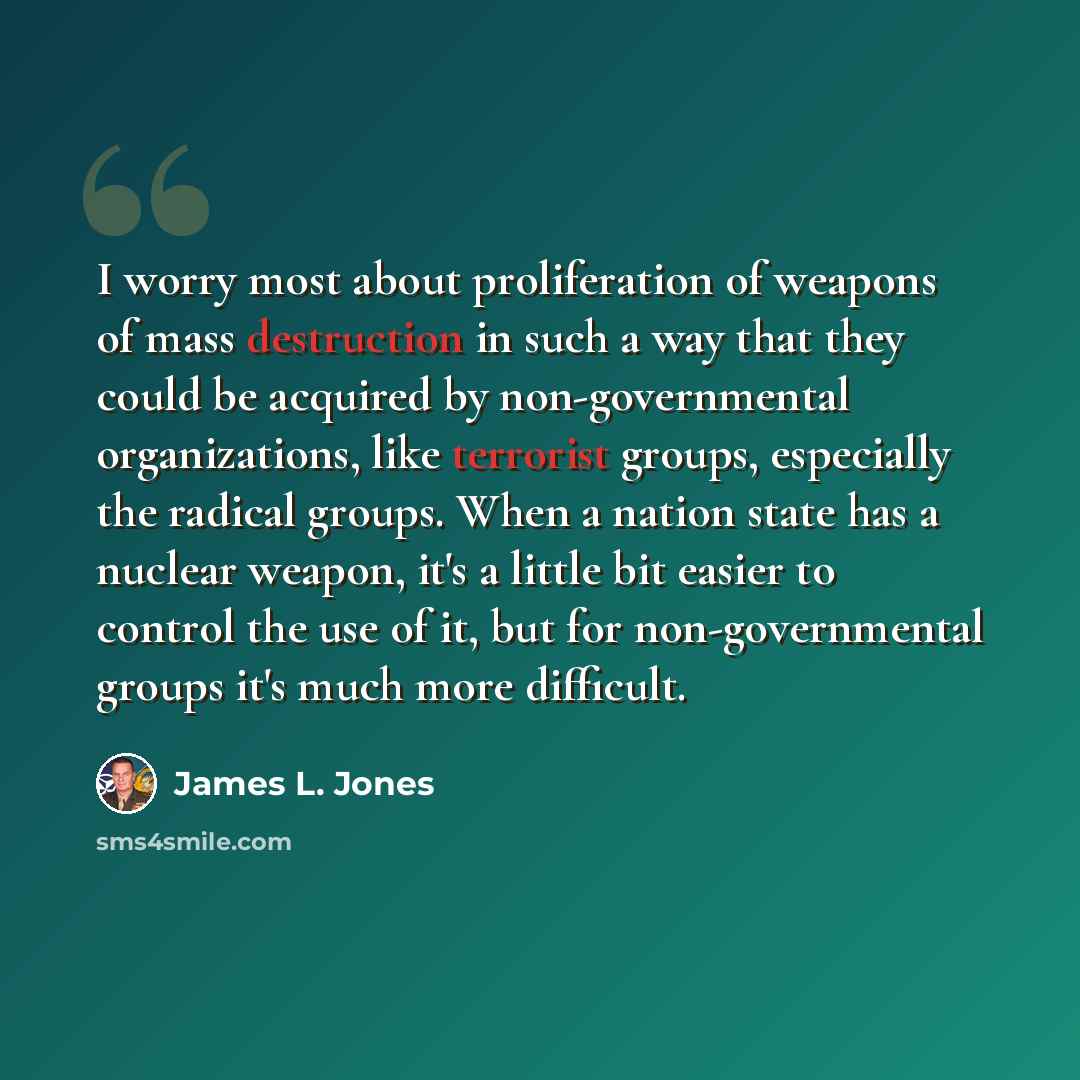 “I worry most about proliferation of weapons of mass destruction in such a way that they could be acquired by non-governmental organizations, like terrorist groups, especially the radical groups. When a nation state has a nuclear weapon, it's a little bit easier to control the use of it, but for…” quote by James L. Jones