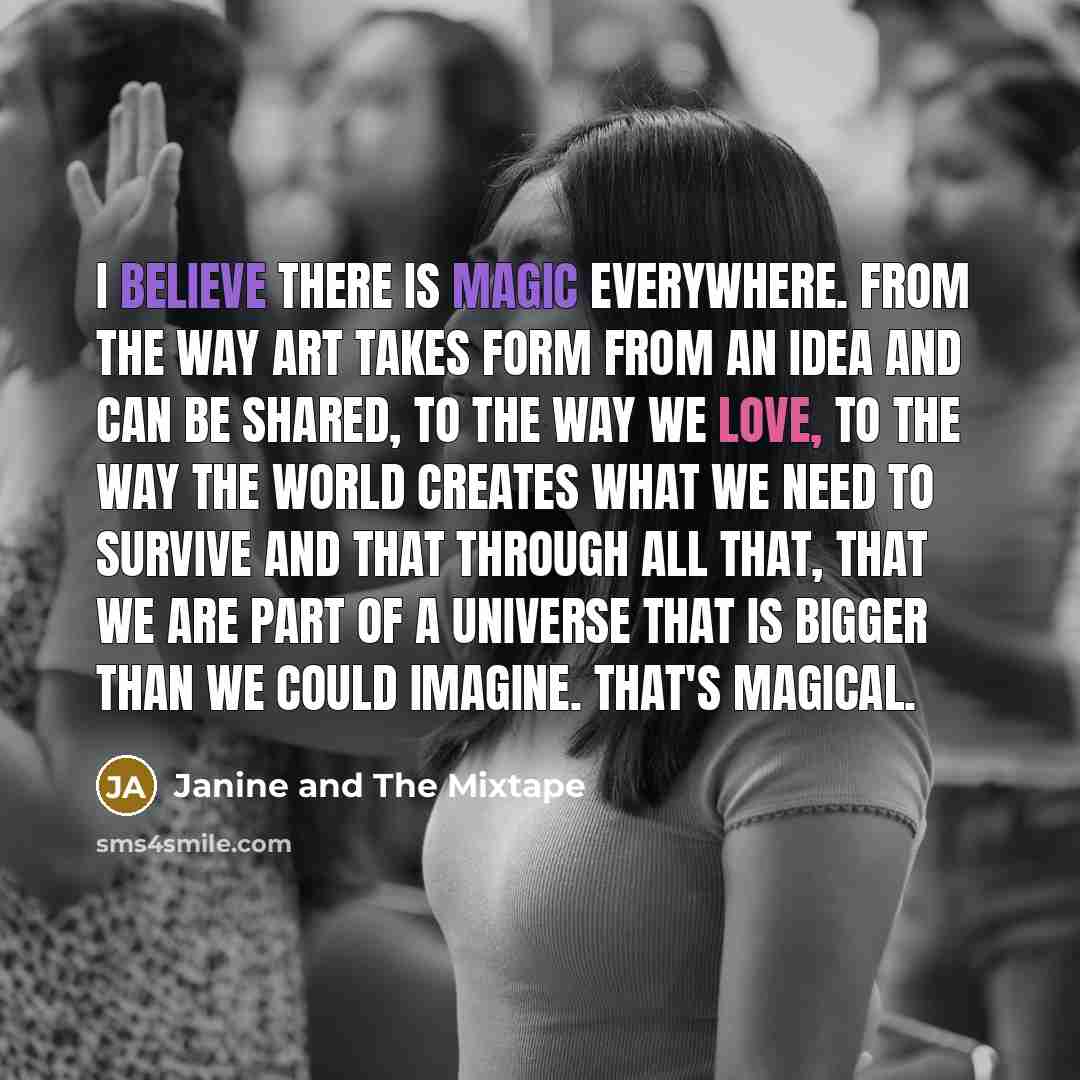 “I believe there is magic everywhere. From the way art takes form from an idea and can be shared, to the way we love, to the way the world creates what we need to survive and that through all that, that we are part of a universe that is bigger than we could imagine. That's magical.” quote by Janine and The Mixtape