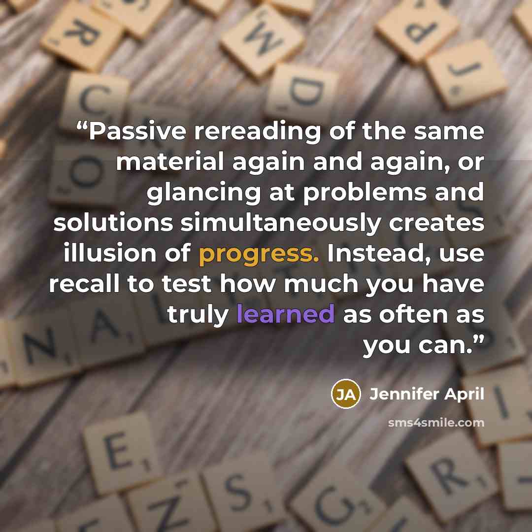 “Passive rereading of the same material again and again, or glancing at problems and solutions simultaneously creates illusion of progress. Instead, use recall to test how much you have truly learned as often as you can.” quote by Jennifer April