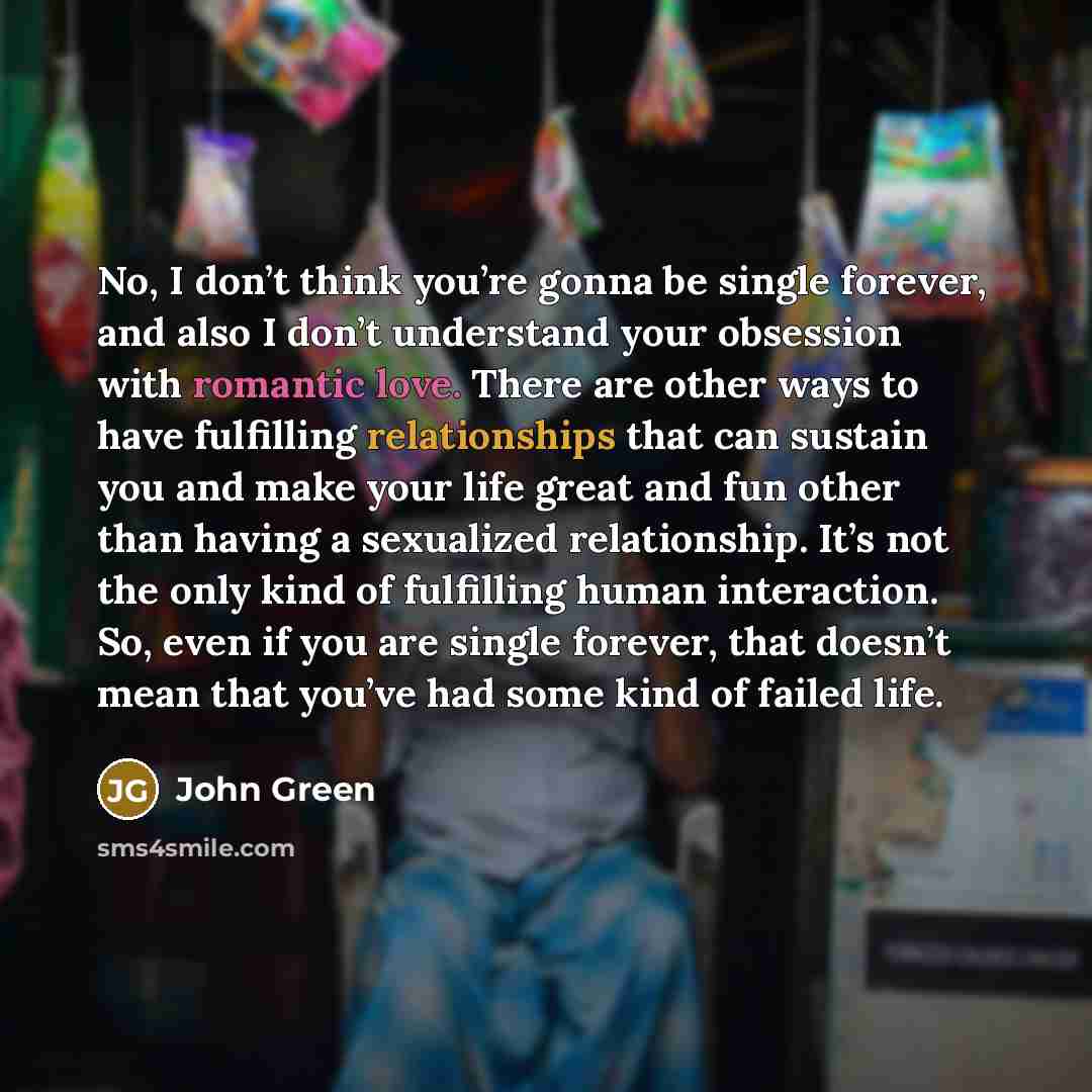 “No, I don’t think you’re gonna be single forever, and also I don’t understand your obsession with romantic love. There are other ways to have fulfilling relationships that can sustain you and make your life great and fun other than having a sexualized relationship. It’s not the only kind of…” quote by John Green