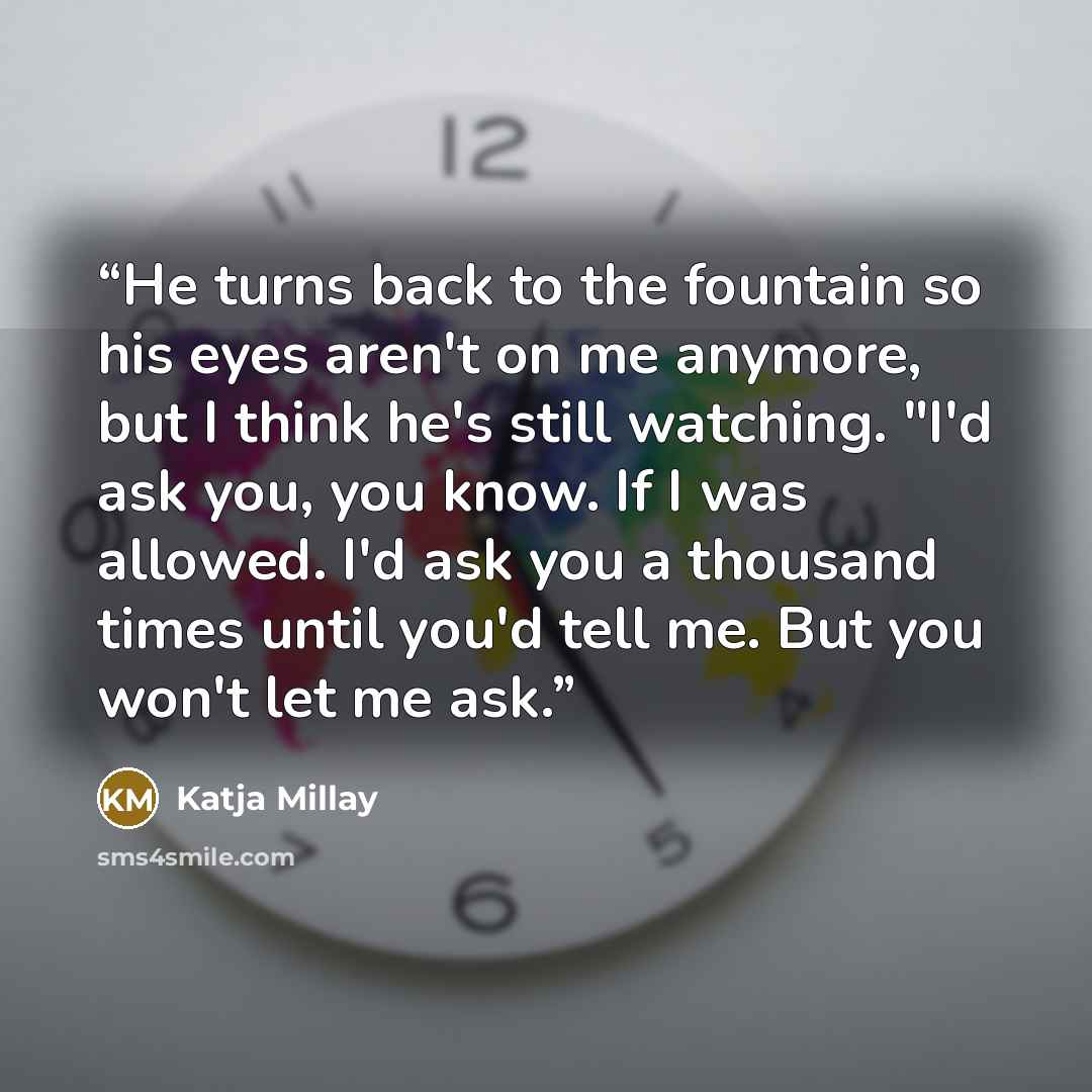 “He turns back to the fountain so his eyes aren't on me anymore, but I think he's still watching. "I'd ask you, you know. If I was allowed. I'd ask you a thousand times until you'd tell me. But you won't let me ask.” quote by Katja Millay