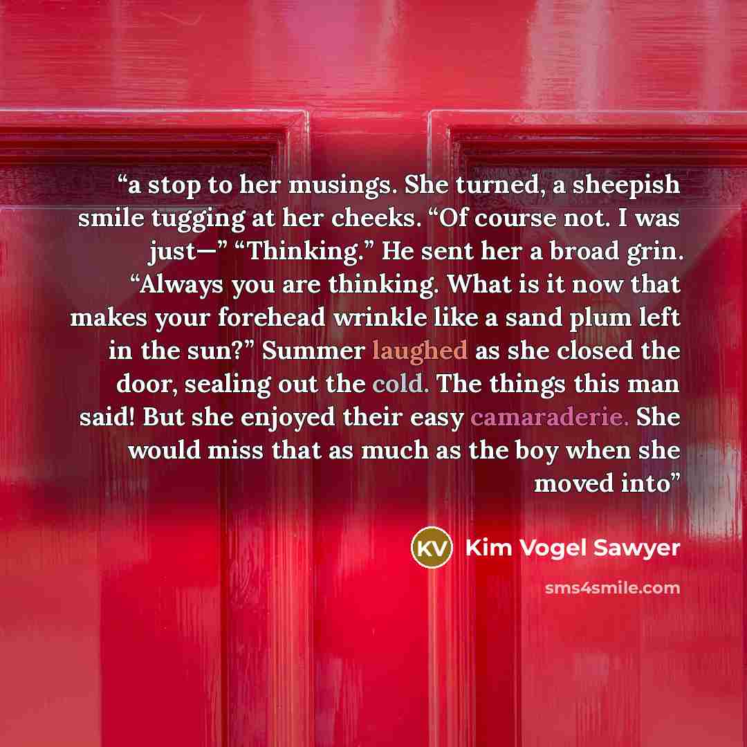 “a stop to her musings. She turned, a sheepish smile tugging at her cheeks. “Of course not. I was just—” “Thinking.” He sent her a broad grin. “Always you are thinking. What is it now that makes your forehead wrinkle like a sand plum left in the sun?” Summer laughed as she closed the door, sealing…” quote by Kim Vogel Sawyer