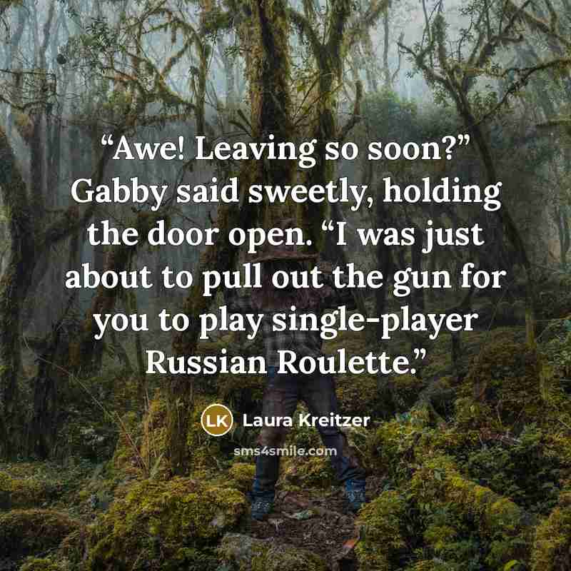 “Awe! Leaving so soon?” Gabby said sweetly, holding the door open. “I was just about to pull out the gun for you to play single-player Russian Roulette.” quote by Laura Kreitzer