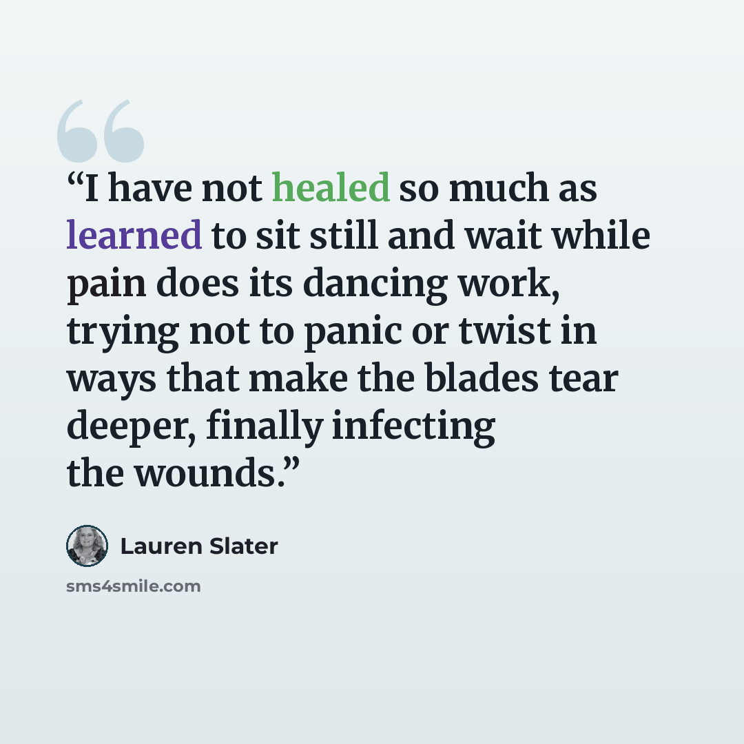 “I have not healed so much as learned to sit still and wait while pain does its dancing work, trying not to panic or twist in ways that make the blades tear deeper, finally infecting the wounds.” quote by Lauren Slater
