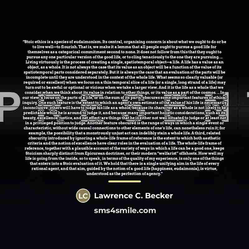 “Stoic ethics is a species of eudaimonism. Its central, organizing concern is about what we ought to do or be to live well—to flourish. That is, we make it a lemma that all people ought to pursue a good life for themselves as a categorical commitment second to none. It does not follow from this…” quote by Lawrence C. Becker