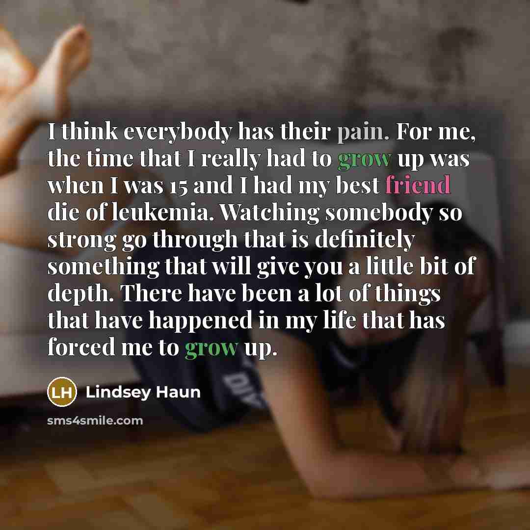 “I think everybody has their pain. For me, the time that I really had to grow up was when I was 15 and I had my best friend die of leukemia. Watching somebody so strong go through that is definitely something that will give you a little bit of depth. There have been a lot of things that have…” quote by Lindsey Haun