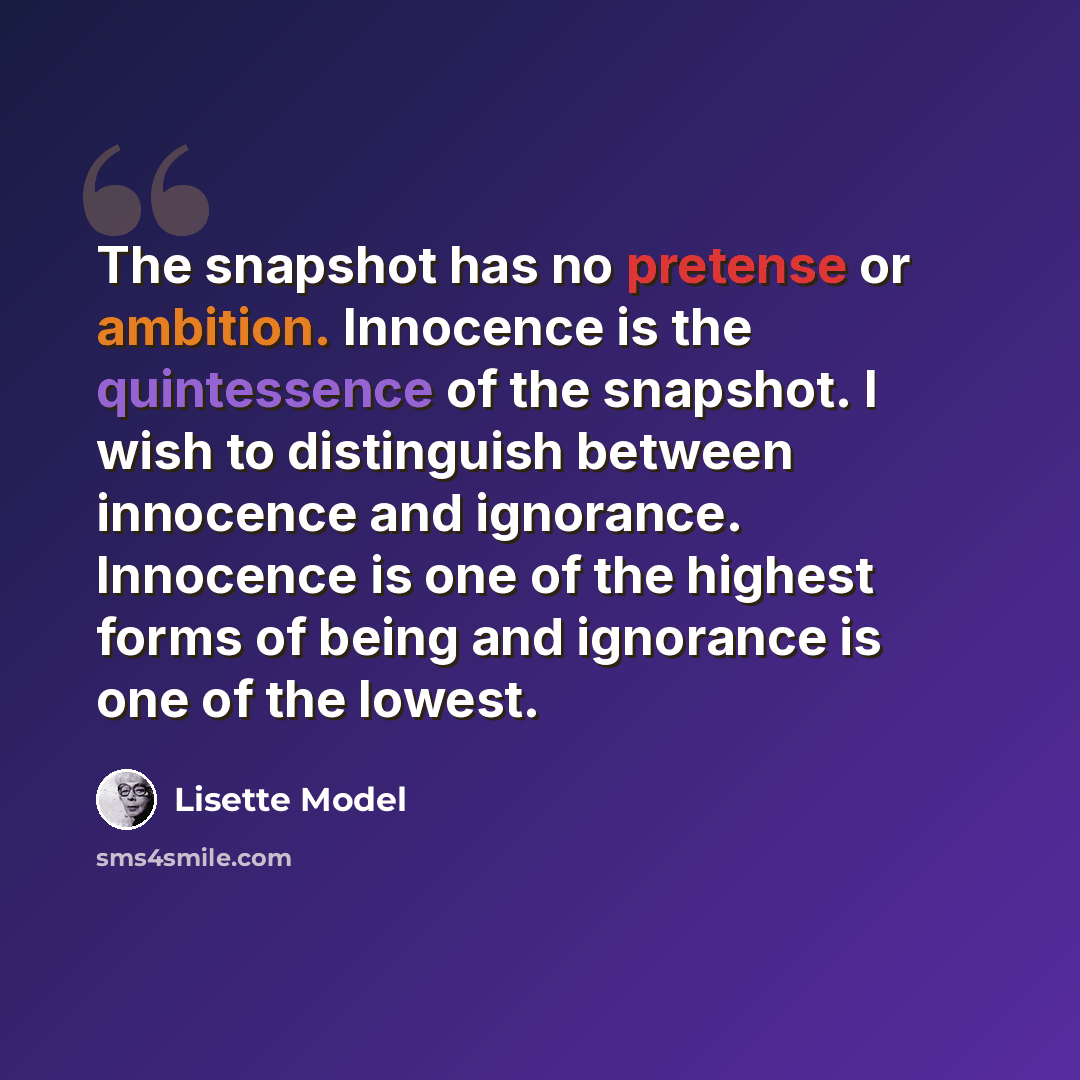 “The snapshot has no pretense or ambition. Innocence is the quintessence of the snapshot. I wish to distinguish between innocence and ignorance. Innocence is one of the highest forms of being and ignorance is one of the lowest.” quote by Lisette Model