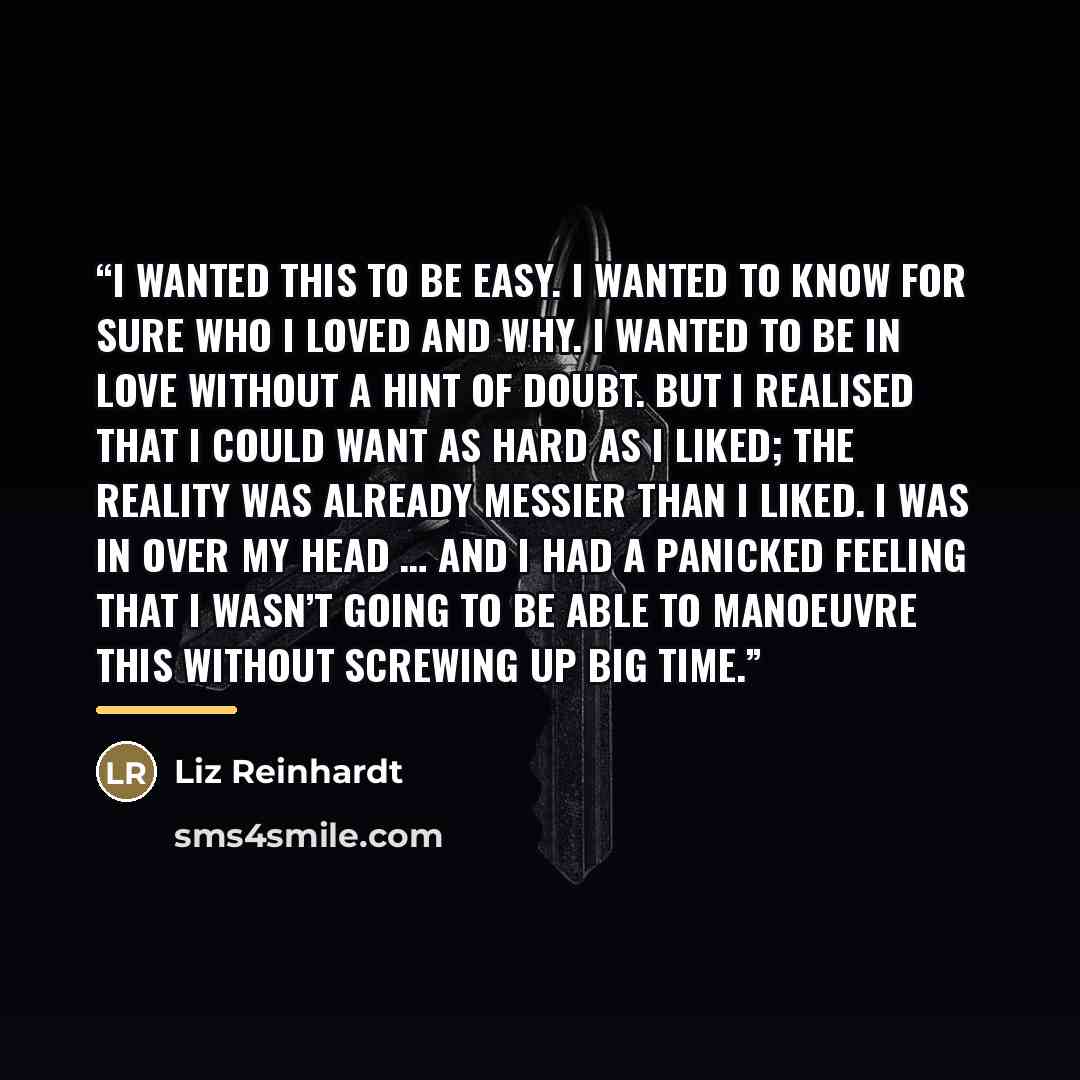 “I wanted this to be easy. I wanted to know for sure who I loved and why. I wanted to be in love without a hint of doubt. But I realised that I could want as hard as I liked; the reality was already messier than I liked. I was in over my head … and I had a panicked feeling that I wasn’t going to be…” quote by Liz Reinhardt