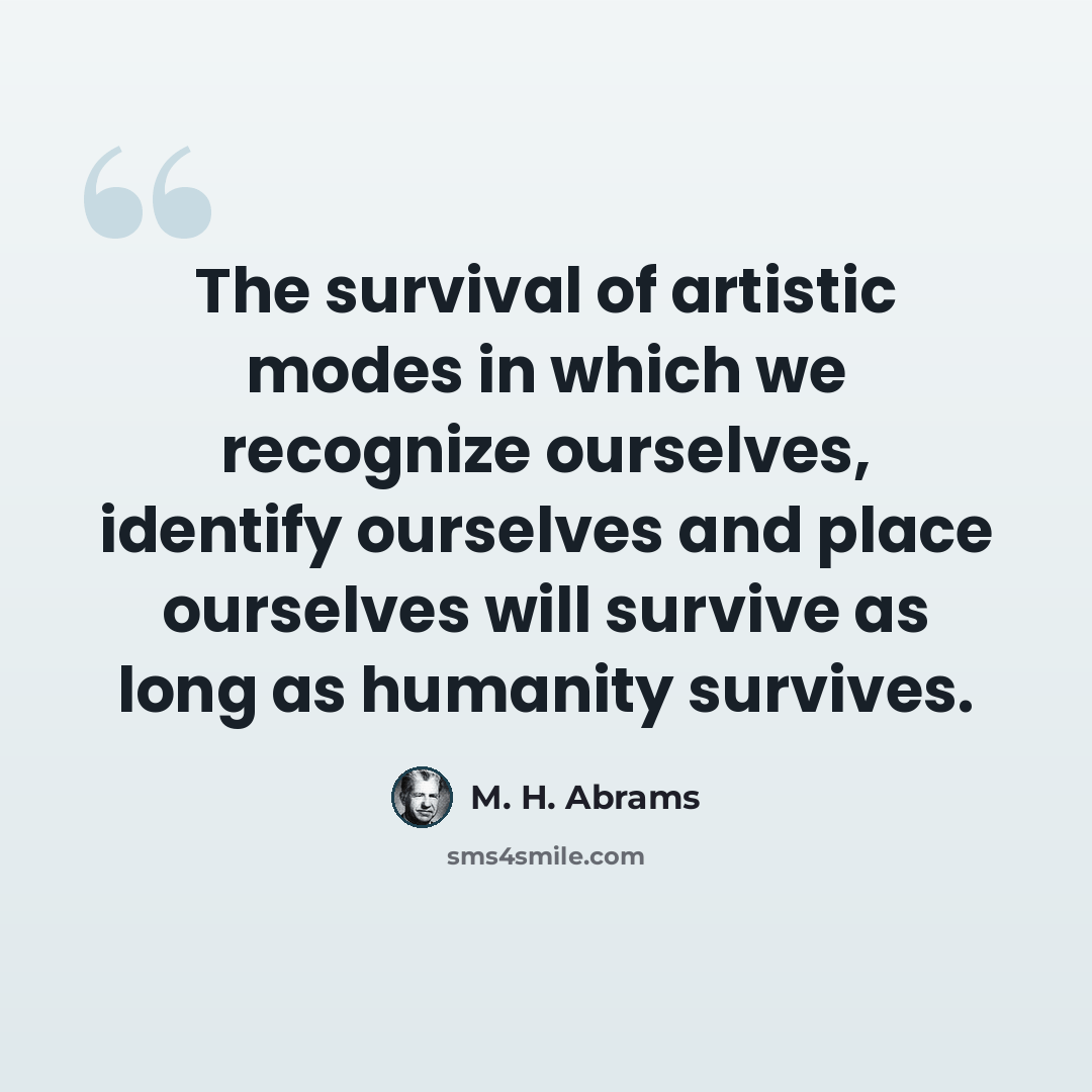“The survival of artistic modes in which we recognize ourselves, identify ourselves and place ourselves will survive as long as humanity survives.” quote by M. H. Abrams