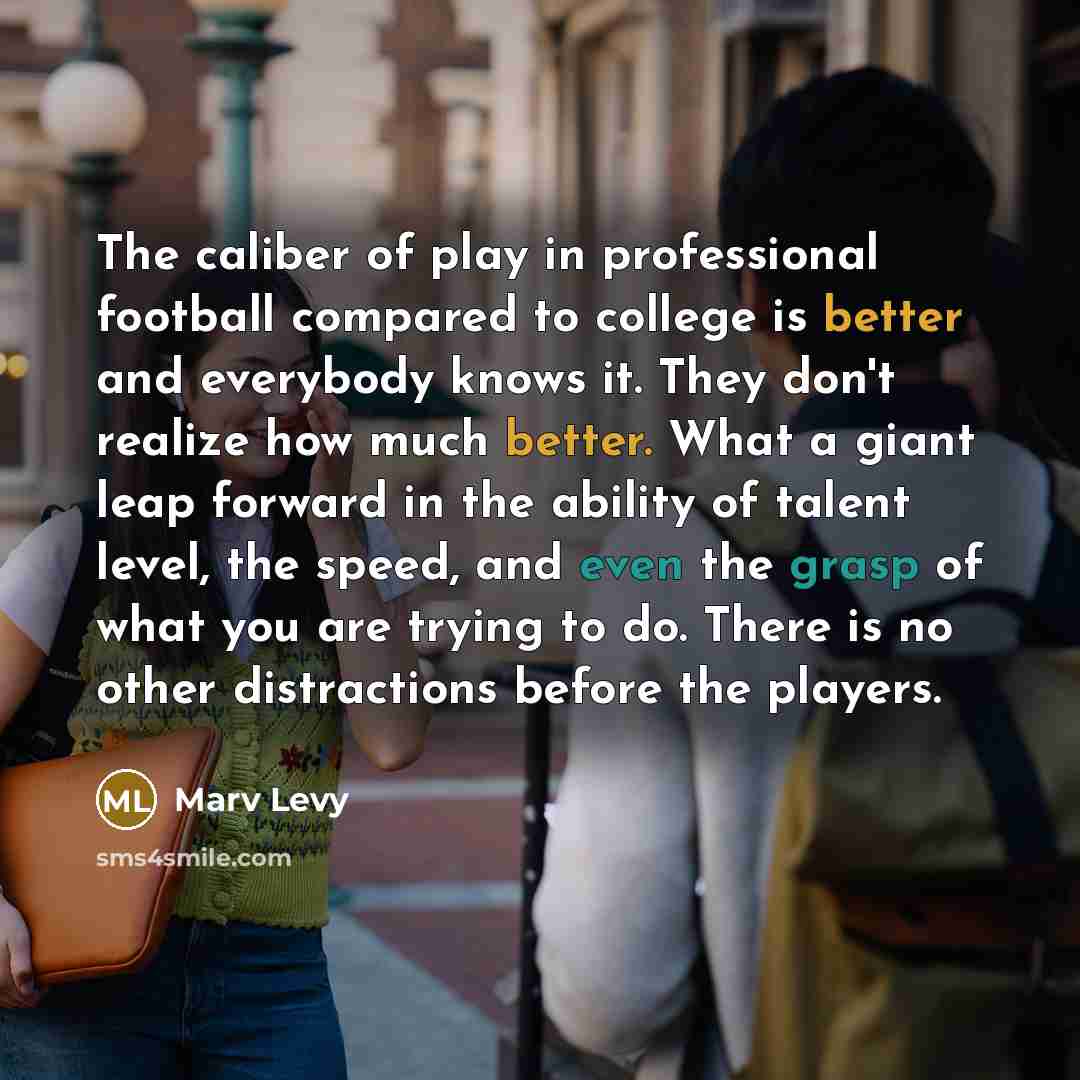 “The caliber of play in professional football compared to college is better and everybody knows it. They don't realize how much better. What a giant leap forward in the ability of talent level, the speed, and even the grasp of what you are trying to do. There is no other distractions before the…” quote by Marv Levy